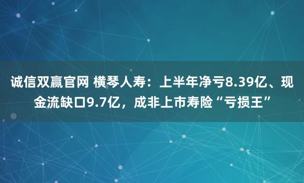 诚信双赢官网 横琴人寿：上半年净亏8.39亿、现金流缺口9.7亿，成非上市寿险“亏损王”
