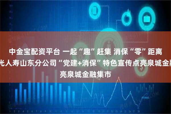 中金宝配资平台 一起“趣”赶集 消保“零”距离——阳光人寿山东分公司“党建+消保”特色宣传点亮泉城金融集市