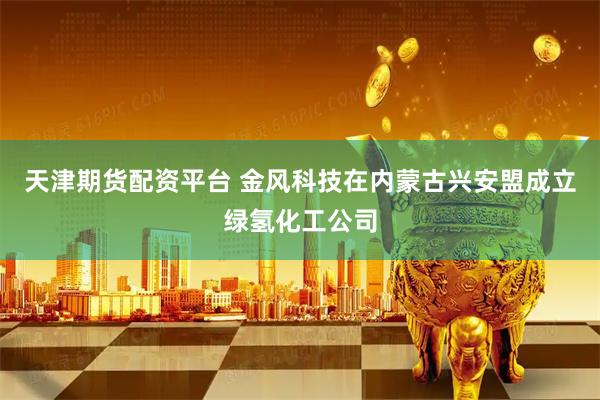 天津期货配资平台 金风科技在内蒙古兴安盟成立绿氢化工公司
