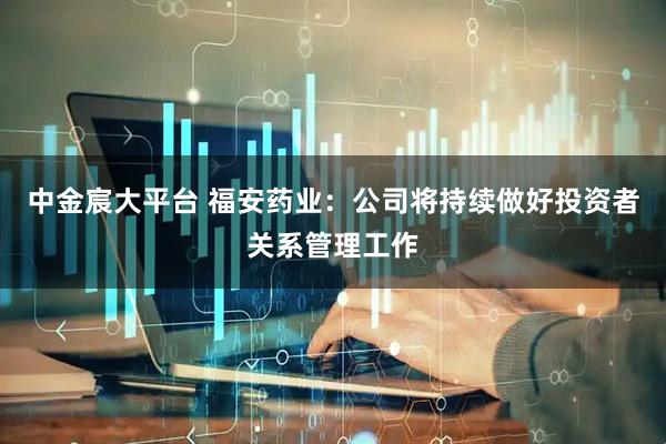 中金宸大平台 福安药业：公司将持续做好投资者关系管理工作