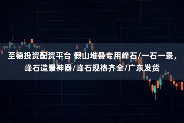 至德投资配资平台 假山堆叠专用峰石/一石一景,峰石造景神器/峰石规格齐全/广东发货