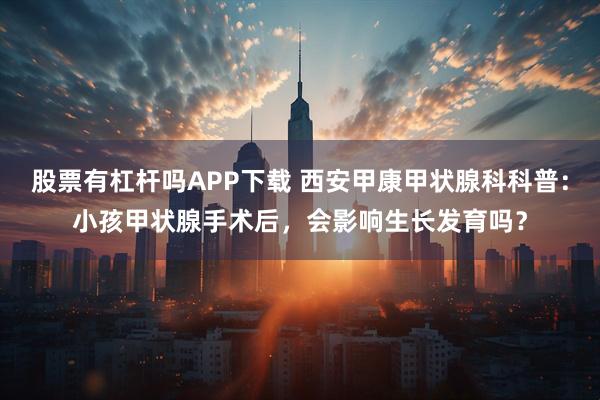 股票有杠杆吗APP下载 西安甲康甲状腺科科普:小孩甲状腺手术后,会影响生长发育吗?