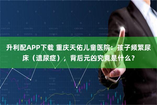 升利配APP下载 重庆天佑儿童医院：孩子频繁尿床（遗尿症），背后元凶究竟是什么？