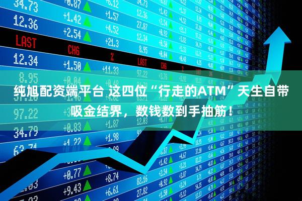 纯旭配资端平台 这四位“行走的ATM”天生自带吸金结界，数钱数到手抽筋！