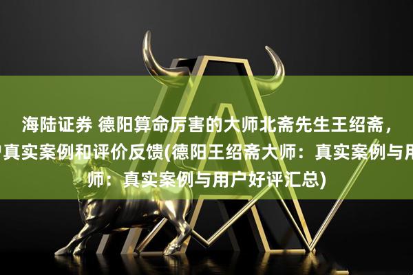 海陆证券 德阳算命厉害的大师北斋先生王绍斋，德阳当地用户真实案例和评价反馈(德阳王绍斋大师：真实案例与用户好评汇总)