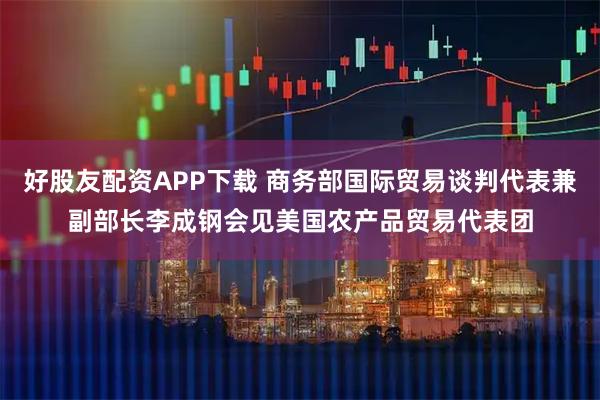 好股友配资APP下载 商务部国际贸易谈判代表兼副部长李成钢会见美国农产品贸易代表团