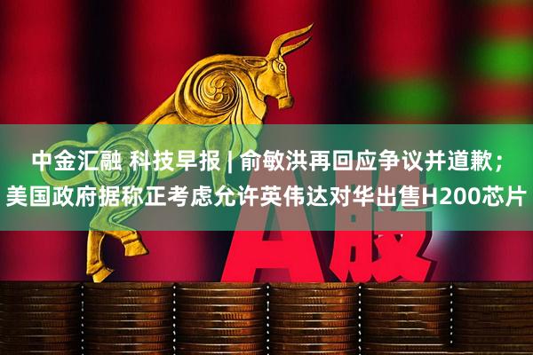 中金汇融 科技早报 | 俞敏洪再回应争议并道歉；美国政府据称正考虑允许英伟达对华出售H200芯片