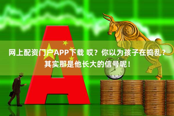 网上配资门户APP下载 哎？你以为孩子在捣乱？其实那是他长大的信号呢！