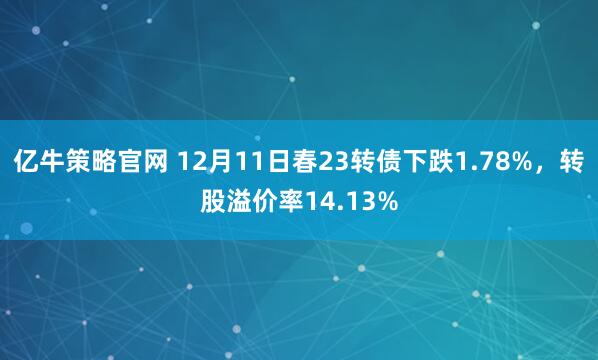 亿牛策略官网 12月11日春23转债下跌1.78%，转股溢价率14.13%