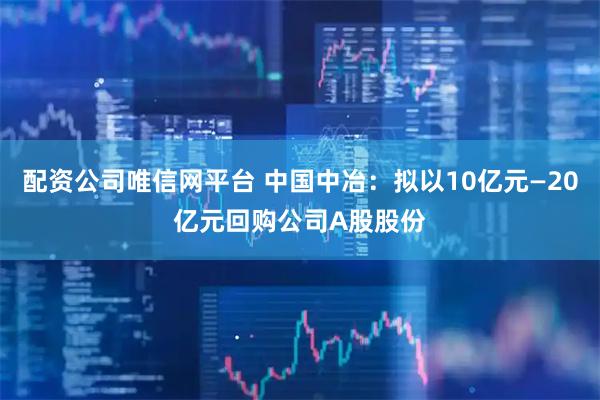 配资公司唯信网平台 中国中冶:拟以10亿元—20亿元回购公司A股股份