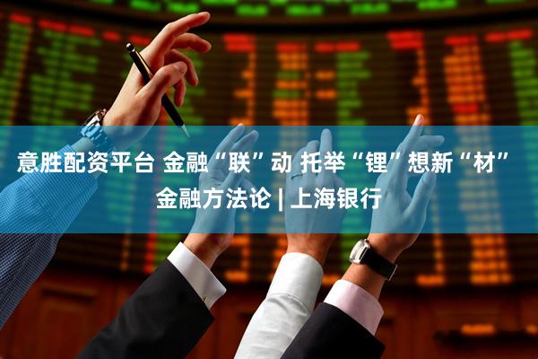 意胜配资平台 金融“联”动 托举“锂”想新“材” 金融方法论 | 上海银行