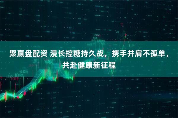 聚赢盘配资 漫长控糖持久战，携手并肩不孤单，共赴健康新征程