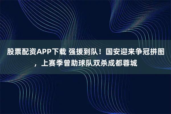 股票配资APP下载 强援到队！国安迎来争冠拼图，上赛季曾助球队双杀成都蓉城