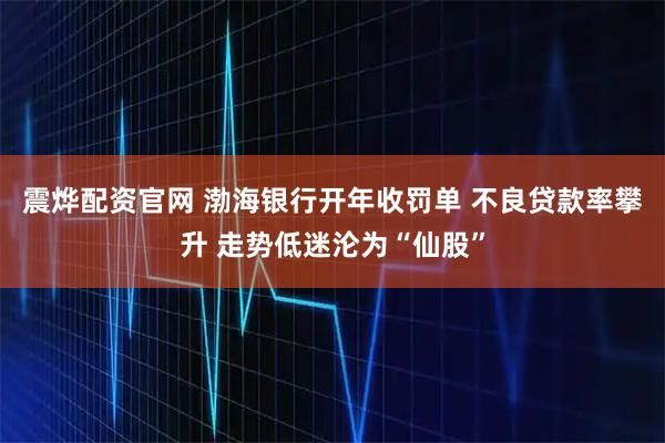 震烨配资官网 渤海银行开年收罚单 不良贷款率攀升 走势低迷沦为“仙股”