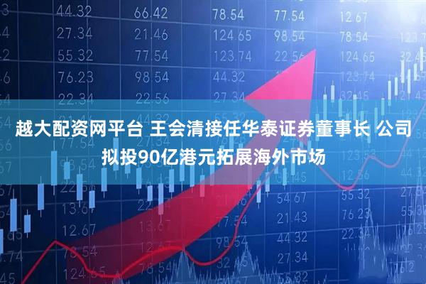 越大配资网平台 王会清接任华泰证券董事长 公司拟投90亿港元拓展海外市场
