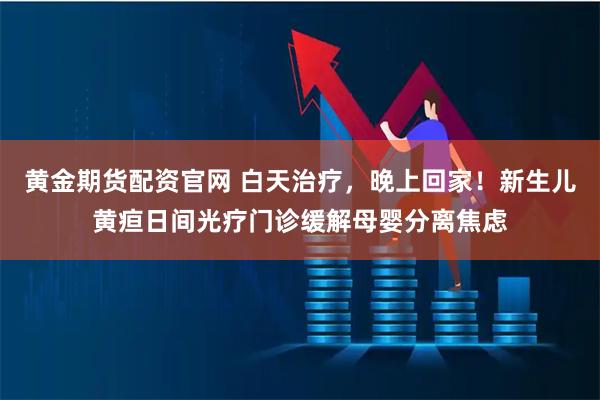 黄金期货配资官网 白天治疗，晚上回家！新生儿黄疸日间光疗门诊缓解母婴分离焦虑