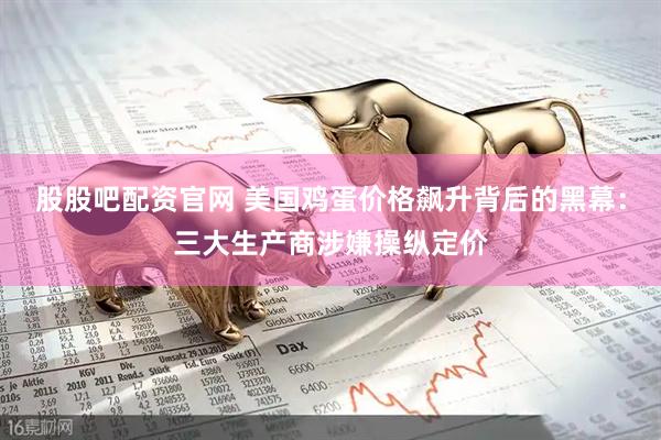 股股吧配资官网 美国鸡蛋价格飙升背后的黑幕:三大生产商涉嫌操纵定价