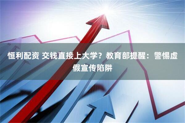 恒利配资 交钱直接上大学？教育部提醒：警惕虚假宣传陷阱