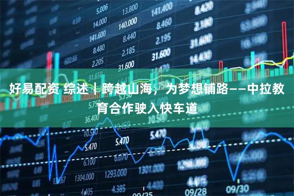 好易配资 综述｜跨越山海，为梦想铺路——中拉教育合作驶入快车道